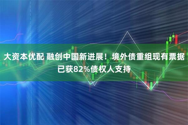 大资本优配 融创中国新进展！境外债重组现有票据已获82%债权人支持