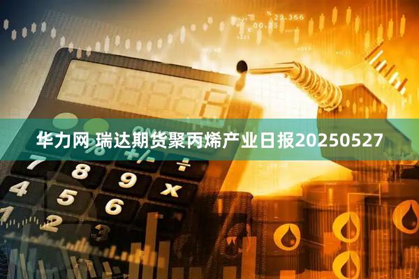 华力网 瑞达期货聚丙烯产业日报20250527