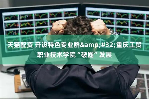 天猫配资 开设特色专业群&#32;重庆工贸职业技术学院“破圈”发展