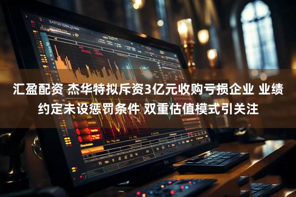 汇盈配资 杰华特拟斥资3亿元收购亏损企业 业绩约定未设惩罚条件 双重估值模式引关注