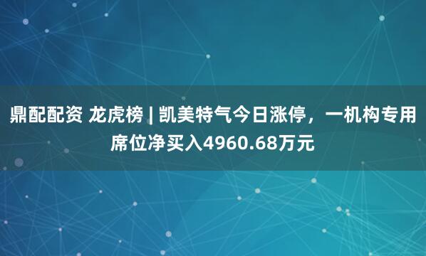 鼎配配资 龙虎榜 | 凯美特气今日涨停，一机构专用席位净买入4960.68万元