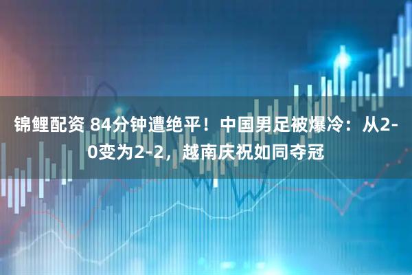 锦鲤配资 84分钟遭绝平！中国男足被爆冷：从2-0变为2-2，越南庆祝如同夺冠