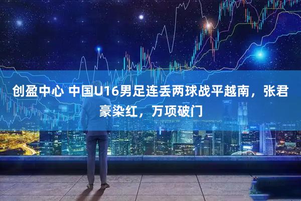 创盈中心 中国U16男足连丢两球战平越南，张君豪染红，万项破门