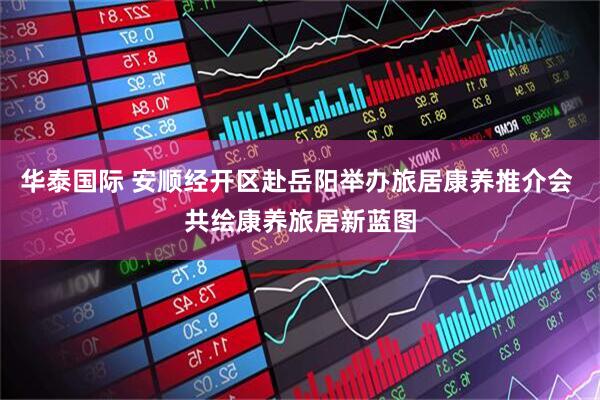 华泰国际 安顺经开区赴岳阳举办旅居康养推介会 共绘康养旅居新蓝图