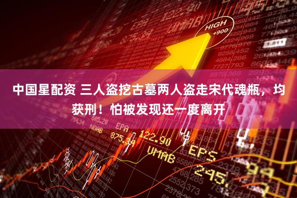 中国星配资 三人盗挖古墓两人盗走宋代魂瓶，均获刑！怕被发现还一度离开