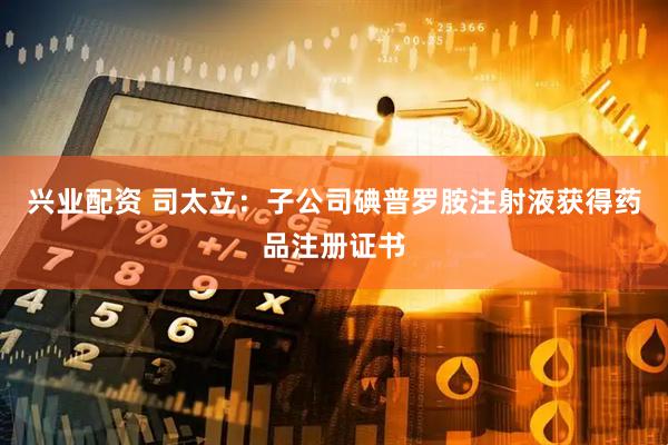 兴业配资 司太立：子公司碘普罗胺注射液获得药品注册证书