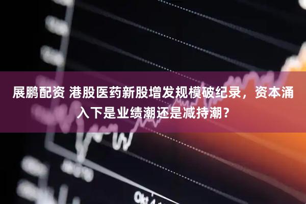 展鹏配资 港股医药新股增发规模破纪录，资本涌入下是业绩潮还是减持潮？