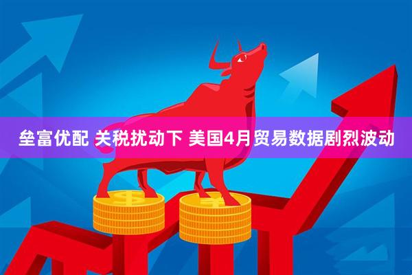 垒富优配 关税扰动下 美国4月贸易数据剧烈波动