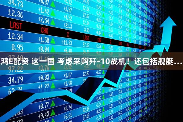 鸿E配资 这一国 考虑采购歼-10战机！还包括舰艇…