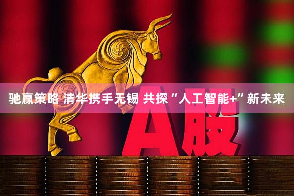 驰赢策略 清华携手无锡 共探“人工智能+”新未来