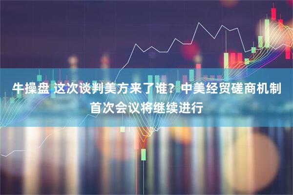 牛操盘 这次谈判美方来了谁？中美经贸磋商机制首次会议将继续进行