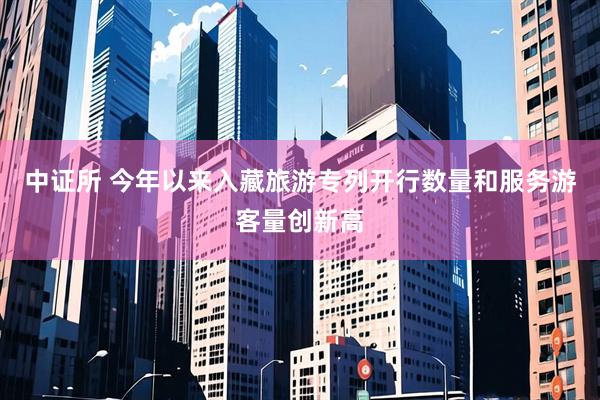 中证所 今年以来入藏旅游专列开行数量和服务游客量创新高