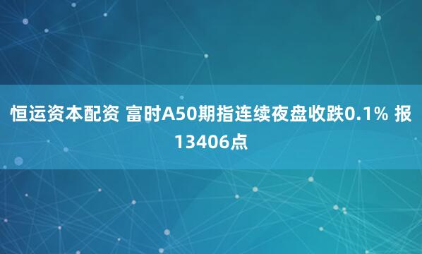 恒运资本配资 富时A50期指连续夜盘收跌0.1% 报13406点