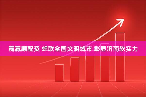 赢赢顺配资 蝉联全国文明城市 彰显济南软实力
