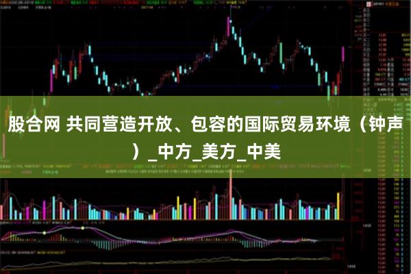 股合网 共同营造开放、包容的国际贸易环境（钟声）_中方_美方_中美