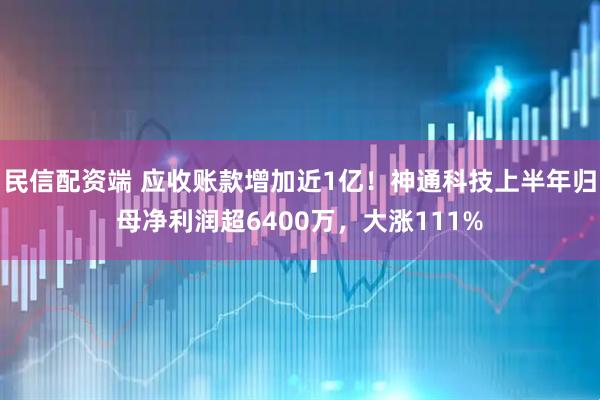 民信配资端 应收账款增加近1亿！神通科技上半年归母净利润超6400万，大涨111%