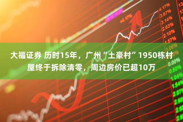 大福证券 历时15年，广州“土豪村”1950栋村屋终于拆除清零，周边房价已超10万