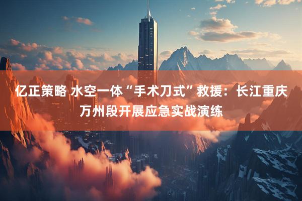 亿正策略 水空一体“手术刀式”救援：长江重庆万州段开展应急实战演练