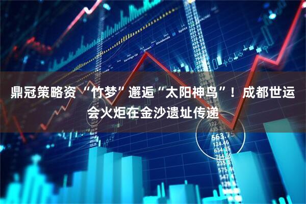 鼎冠策略资 “竹梦”邂逅“太阳神鸟”！成都世运会火炬在金沙遗址传递
