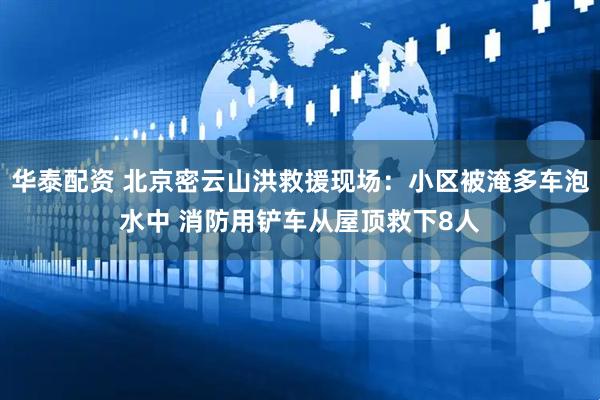 华泰配资 北京密云山洪救援现场：小区被淹多车泡水中 消防用铲车从屋顶救下8人