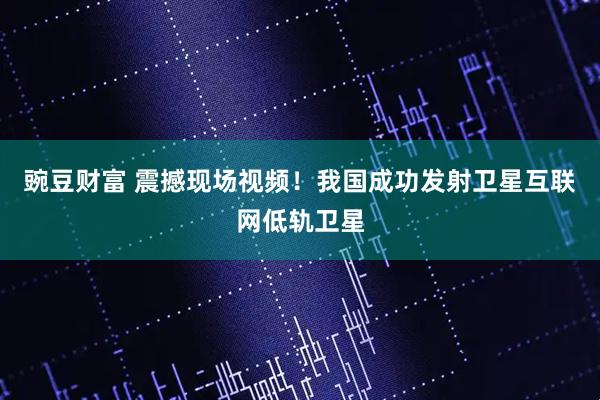 豌豆财富 震撼现场视频！我国成功发射卫星互联网低轨卫星