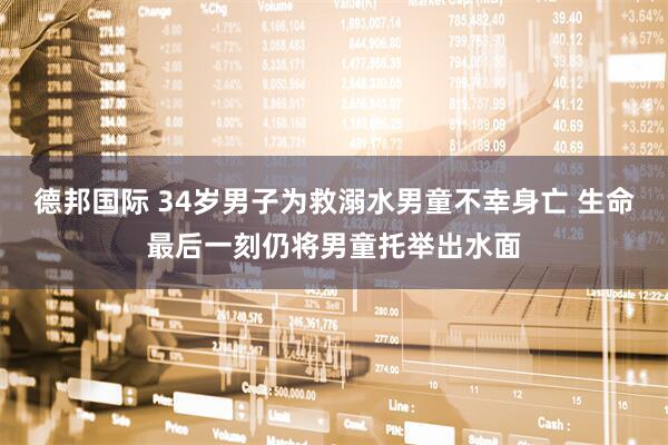 德邦国际 34岁男子为救溺水男童不幸身亡 生命最后一刻仍将男童托举出水面