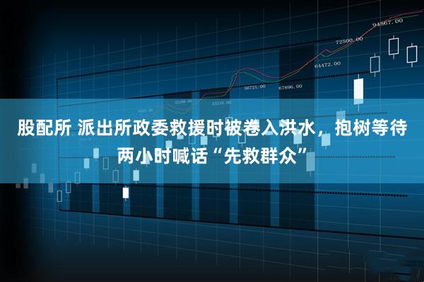 股配所 派出所政委救援时被卷入洪水，抱树等待两小时喊话“先救群众”