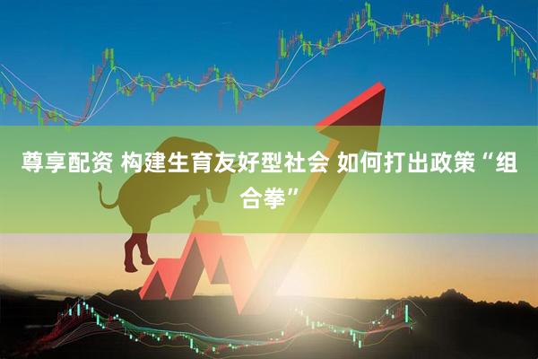尊享配资 构建生育友好型社会 如何打出政策“组合拳”