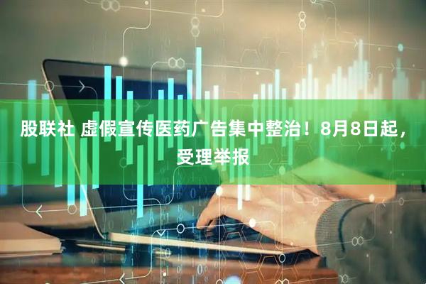 股联社 虚假宣传医药广告集中整治！8月8日起，受理举报