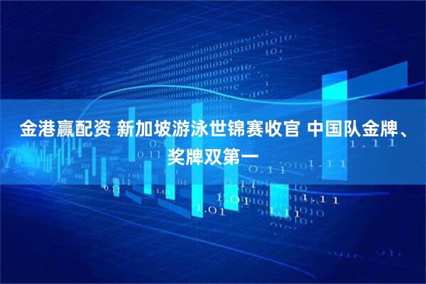 金港赢配资 新加坡游泳世锦赛收官 中国队金牌、奖牌双第一