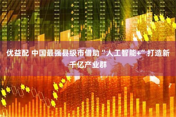 优益配 中国最强县级市借助“人工智能+”打造新千亿产业群