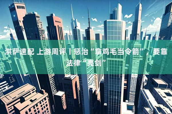洪萨速配 上游周评丨惩治“拿鸡毛当令箭”，要靠法律“亮剑”