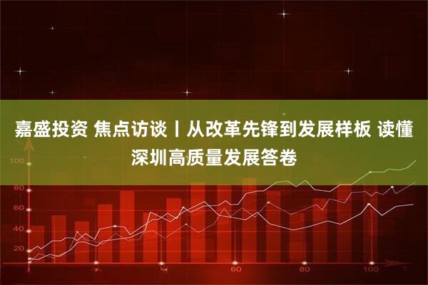 嘉盛投资 焦点访谈丨从改革先锋到发展样板 读懂深圳高质量发展答卷