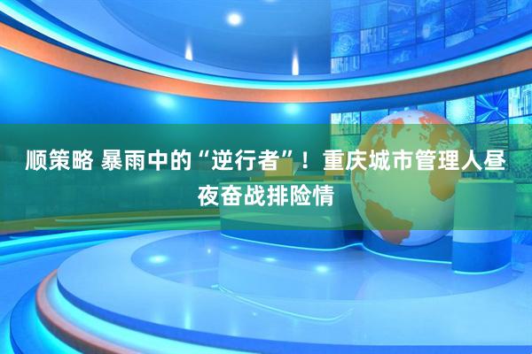 顺策略 暴雨中的“逆行者”！重庆城市管理人昼夜奋战排险情