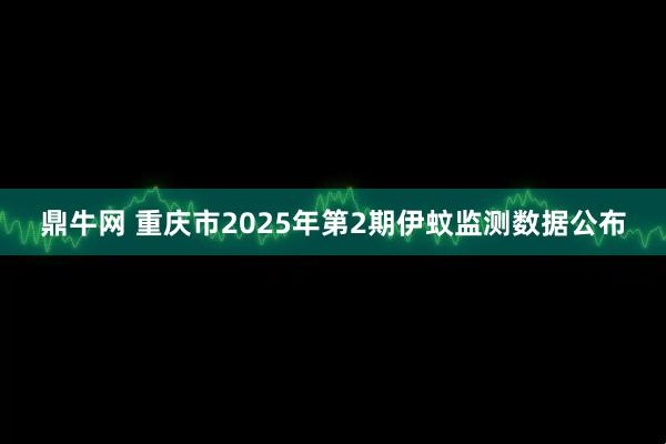 鼎牛网 重庆市2025年第2期伊蚊监测数据公布