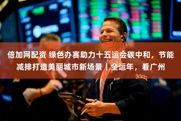 倍加网配资 绿色办赛助力十五运会碳中和，节能减排打造美丽城市新场景｜全运年，看广州