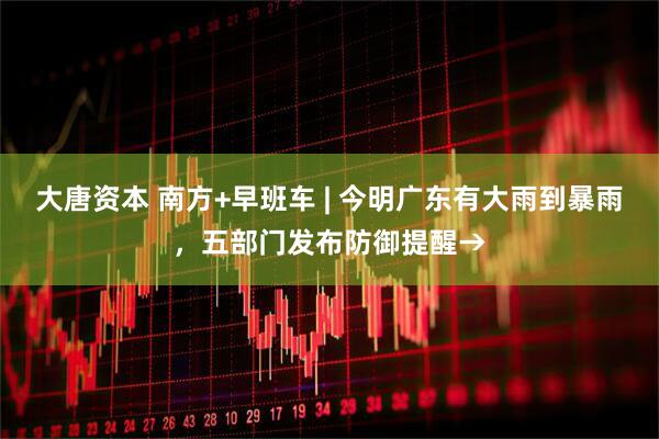 大唐资本 南方+早班车 | 今明广东有大雨到暴雨，五部门发布防御提醒→