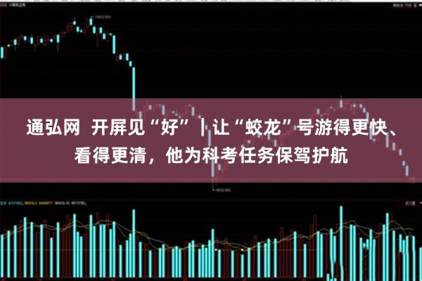 通弘网  开屏见“好”｜让“蛟龙”号游得更快、看得更清，他为科考任务保驾护航