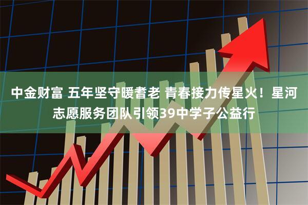 中金财富 五年坚守暖耆老 青春接力传星火！星河志愿服务团队引领39中学子公益行