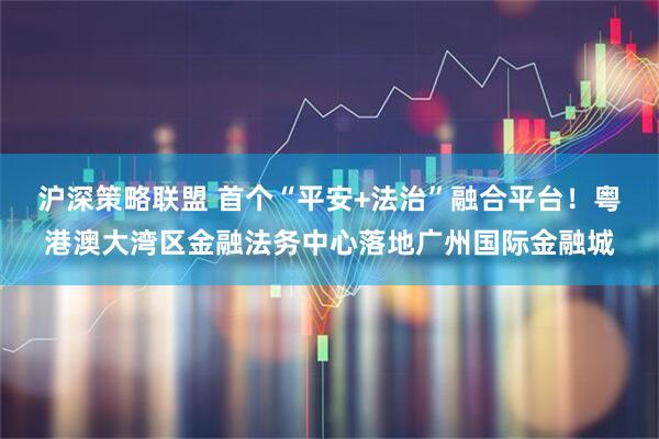沪深策略联盟 首个“平安+法治”融合平台！粤港澳大湾区金融法务中心落地广州国际金融城