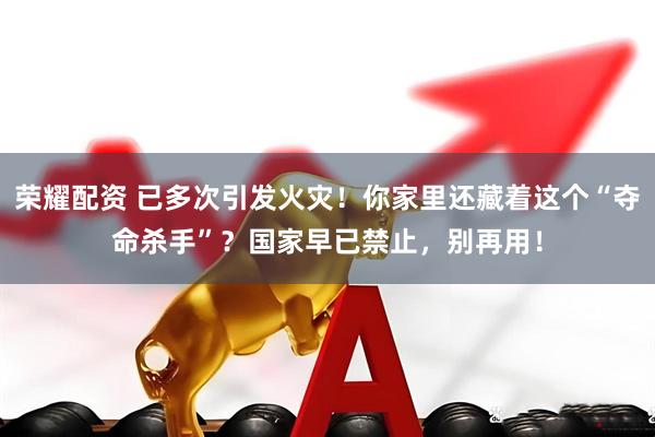 荣耀配资 已多次引发火灾！你家里还藏着这个“夺命杀手”？国家早已禁止，别再用！