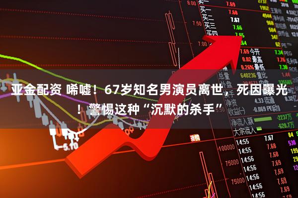 亚金配资 唏嘘！67岁知名男演员离世，死因曝光！警惕这种“沉默的杀手”