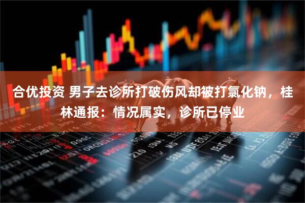 合优投资 男子去诊所打破伤风却被打氯化钠，桂林通报：情况属实，诊所已停业