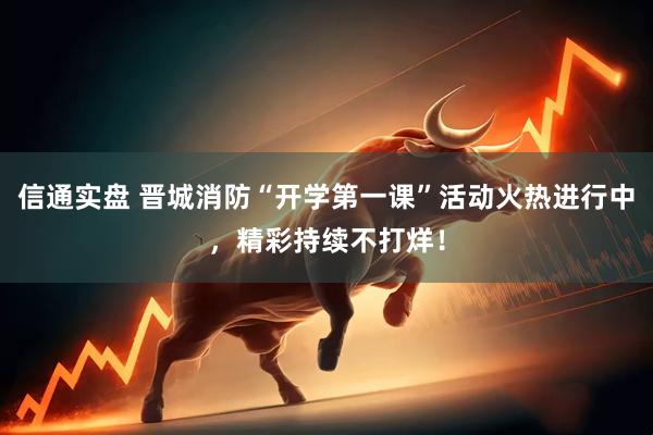 信通实盘 晋城消防“开学第一课”活动火热进行中，精彩持续不打烊！