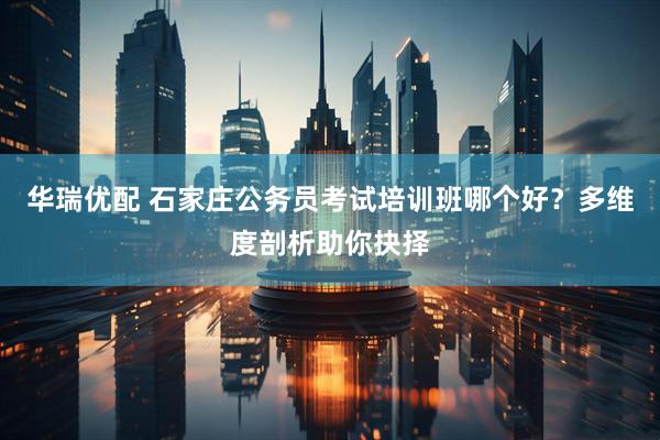 华瑞优配 石家庄公务员考试培训班哪个好？多维度剖析助你抉择
