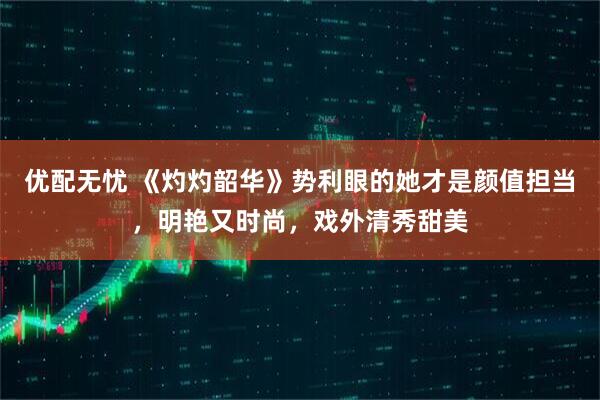 优配无忧 《灼灼韶华》势利眼的她才是颜值担当，明艳又时尚，戏外清秀甜美