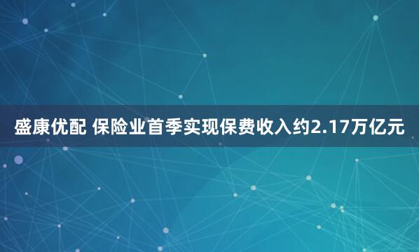 盛康优配 保险业首季实现保费收入约2.17万亿元