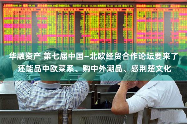 华融资产 第七届中国—北欧经贸合作论坛要来了 还能品中欧菜系、购中外潮品、感荆楚文化