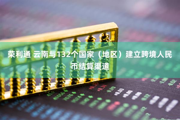 荣利通 云南与132个国家（地区）建立跨境人民币结算渠道
