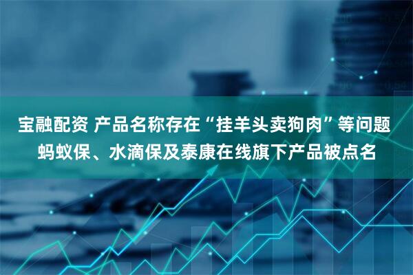 宝融配资 产品名称存在“挂羊头卖狗肉”等问题 蚂蚁保、水滴保及泰康在线旗下产品被点名